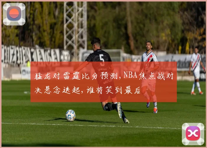 猛龙对雷霆比分预测,NBA焦点战对决悬念迭起,谁将笑到最后