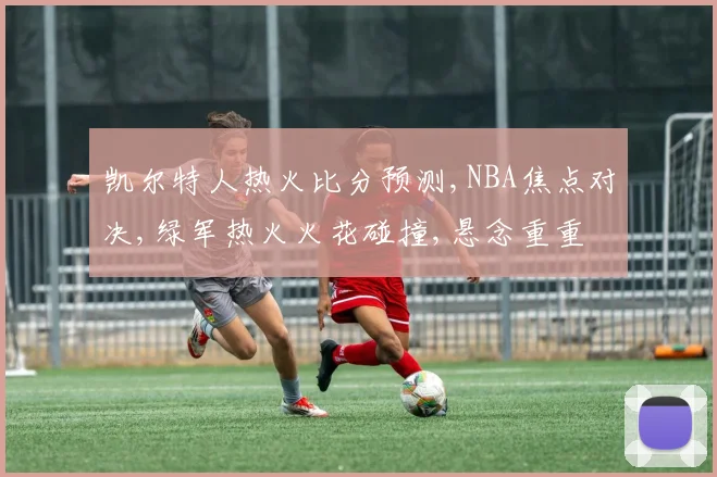 凯尔特人热火比分预测,NBA焦点对决,绿军热火火花碰撞,悬念重重