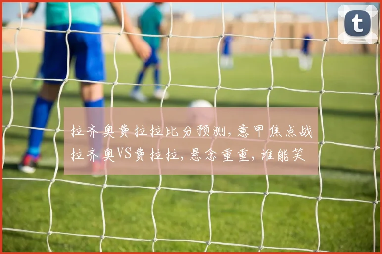 拉齐奥费拉拉比分预测,意甲焦点战拉齐奥VS费拉拉,悬念重重,谁能笑到最后