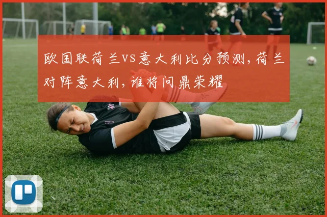 欧国联荷兰vs意大利比分预测,荷兰对阵意大利,谁将问鼎荣耀